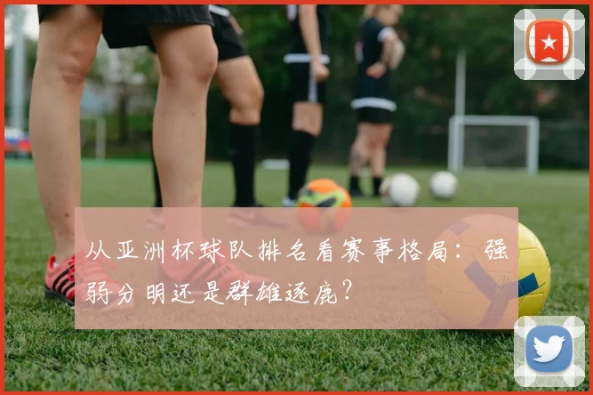 从亚洲杯球队排名看赛事格局:强弱分明还是群雄逐鹿?