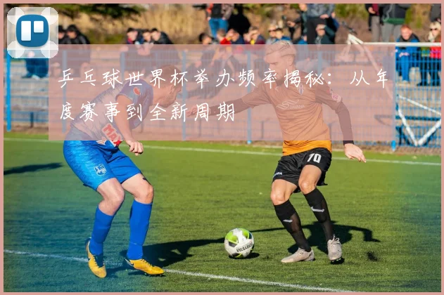 乒乓球世界杯举办频率揭秘：从年度赛事到全新周期