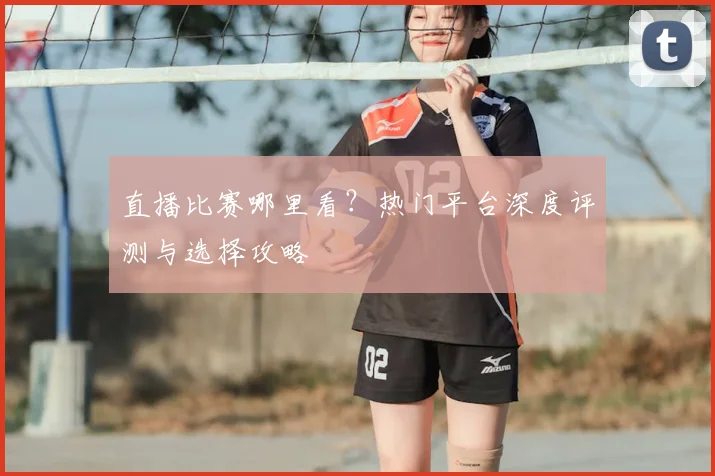 直播比赛哪里看?热门平台深度评测与选择攻略