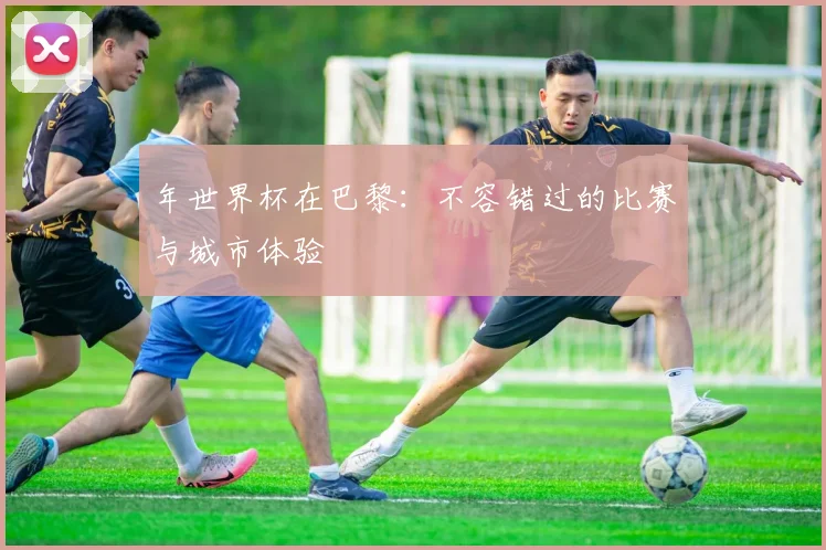 年世界杯在巴黎：不容错过的比赛与城市体验